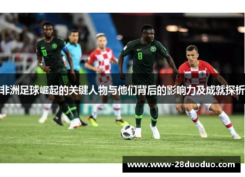 非洲足球崛起的关键人物与他们背后的影响力及成就探析