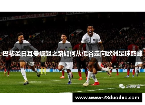巴黎圣日耳曼崛起之路如何从低谷走向欧洲足球巅峰