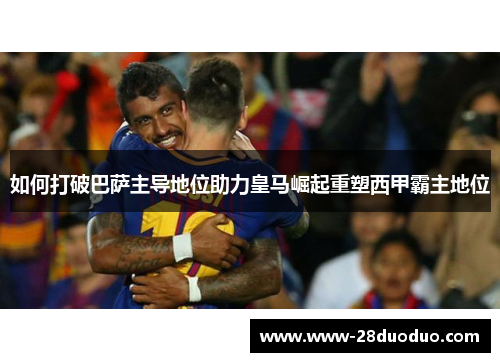 如何打破巴萨主导地位助力皇马崛起重塑西甲霸主地位