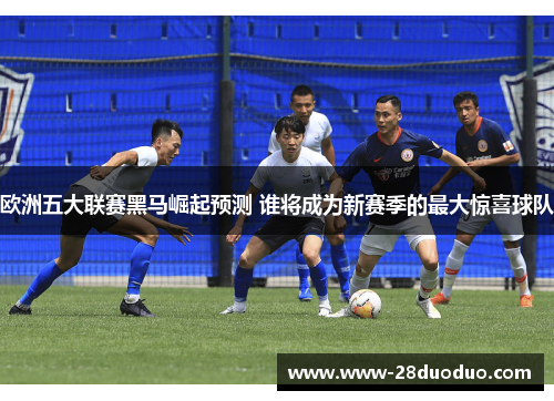 欧洲五大联赛黑马崛起预测 谁将成为新赛季的最大惊喜球队