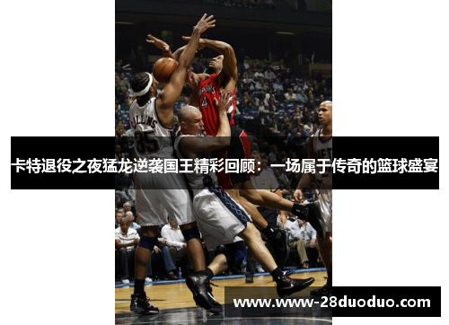 卡特退役之夜猛龙逆袭国王精彩回顾：一场属于传奇的篮球盛宴