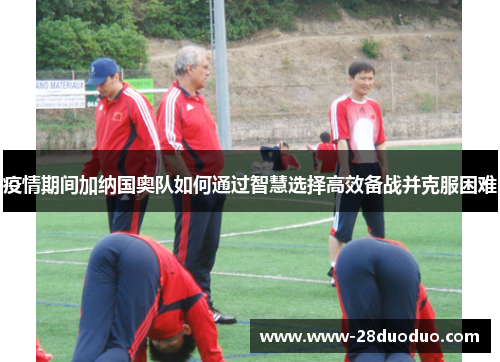 疫情期间加纳国奥队如何通过智慧选择高效备战并克服困难