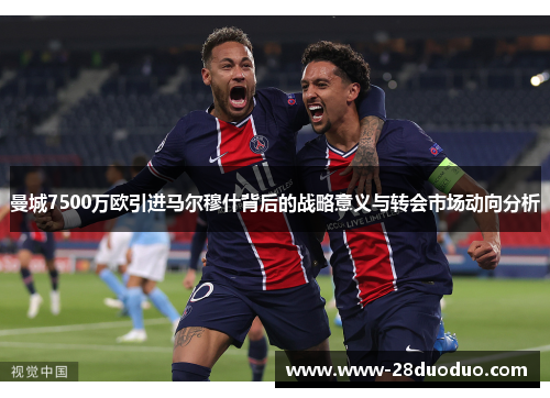 曼城7500万欧引进马尔穆什背后的战略意义与转会市场动向分析