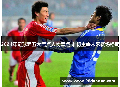 2024年足球界五大焦点人物盘点 谁将主宰未来赛场格局