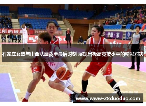 石家庄女篮与山西队鏖战至最后时刻 展现出极高竞技水平的精彩对决
