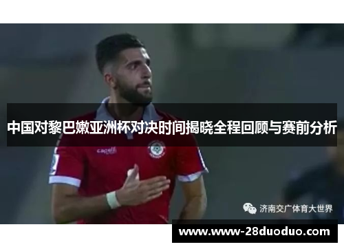 中国对黎巴嫩亚洲杯对决时间揭晓全程回顾与赛前分析