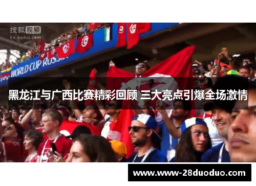 黑龙江与广西比赛精彩回顾 三大亮点引爆全场激情