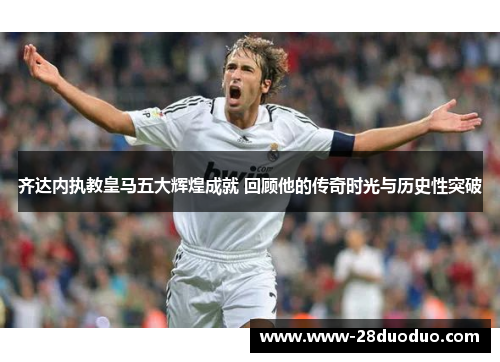 齐达内执教皇马五大辉煌成就 回顾他的传奇时光与历史性突破
